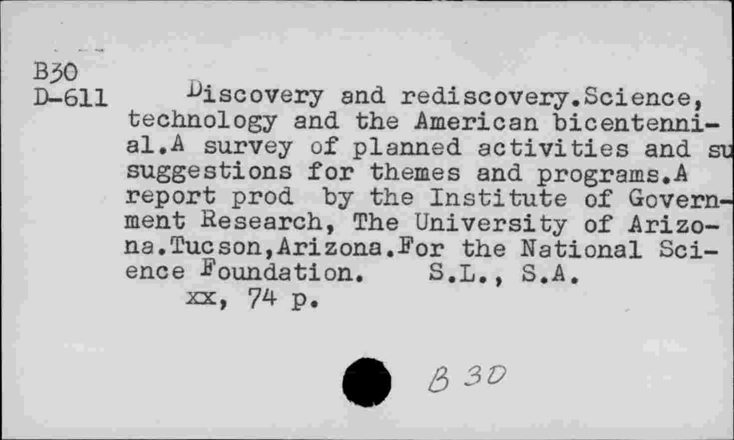 ﻿B30
D-611 discovery and. rediscovery.Science, technology and the American bicentennial. A survey of planned activities and sn suggestions for themes and programs.A report prod by the Institute of Government Research, The University of Arizona. Tucson, Ari zona. For the National Science Foundation. S.L., S.A.
xx, 74 p.